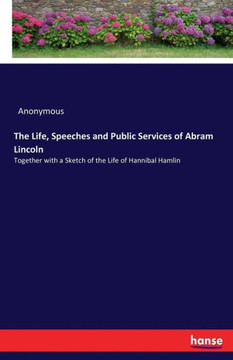 The Life, Speeches and Public Services of Abram Lincoln: Together with a Sketch of the Life of Hannibal Hamlin