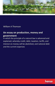 An essay on production, money and government: in which the principle of a natural law is advanced and explained, whereby credit, debt, taxation, tarif