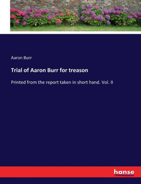 Trial of Aaron Burr for treason: Printed from the report taken in short hand. Vol. II