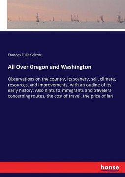 All Over Oregon and Washington: Observations on the country, its scenery, soil, climate, resources, and improvements, with an outline of its early his