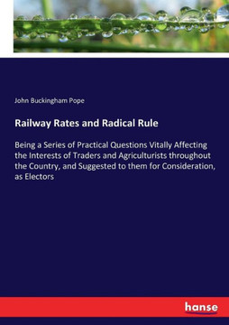 Railway Rates and Radical Rule: Being a Series of Practical Questions Vitally Affecting the Interests of Traders and Agriculturists throughout the Cou
