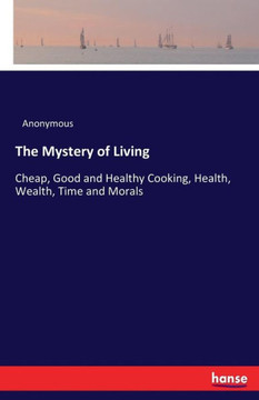 The Mystery of Living: Cheap, Good and Healthy Cooking, Health, Wealth, Time and Morals