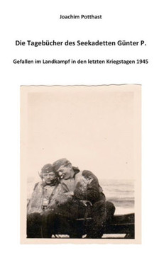 Die Tageb?cher des Seekadetten G?nter P.: Gefallen im Landkampf in den letzten Kriegstagen 1945