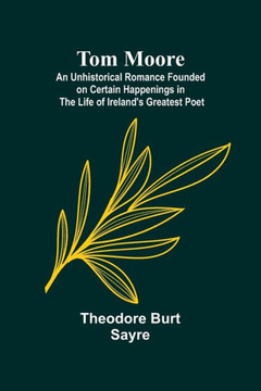 Tom Moore: An Unhistorical Romance Founded on Certain Happenings in the Life of Ireland's Greatest Poet