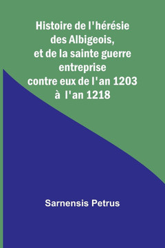 Histoire de l'h?r?sie des Albigeois, et de la sainte guerre entreprise contre eux de l'an 1203 ? l'an 1218