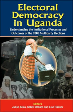 Electoral Democracy in Uganda: Understanding the Institutional Processes and Outcomes of the 2006 Multiparty Elections