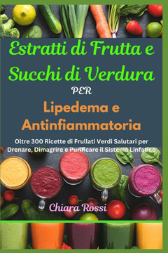 Estratti di Frutta e Succhi di Verdura per Lipedema e Antinfiammatoria: Oltre 300 Ricette di Frullati Verdi Salutari per Drenare, Dimagrire e Purifica