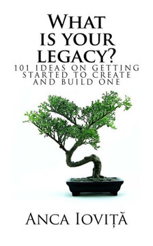 What Is Your Legacy?: 101 Ideas On Getting Started To Create And Build One