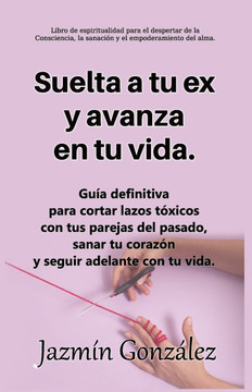 Suelta a tu ex y avanza en tu vida.: Gu?a definitiva para cortar lazos t?xicos con tus parejas del pasado, sanar tu coraz?n y seguir adelante con tu v