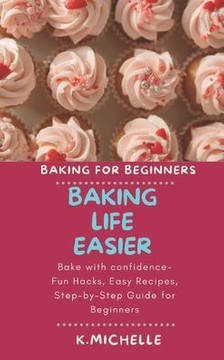 Baking Life Easier: Bake with confidence- Fun Hacks, Easy Recipes, Step-by-Step Guide for Beginners