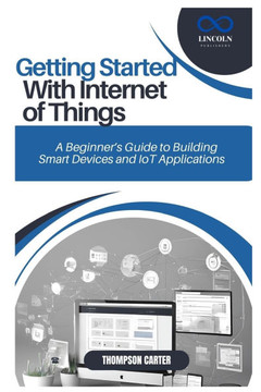 Getting Started with Internet of Things: A Beginner's Guide to Building Smart Devices and IoT Applications Getting Started with Internet of Things: A Beginner's Guide to Building Smart Devices and IoT Applications