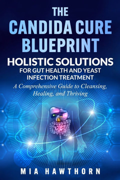 The Candida Cure Blueprint: Holistic Solutions for Gut Health and Yeast Infection Treatment: A Comprehensive Guide to Cleansing, Healing, and Thri