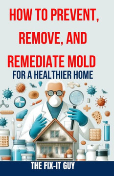 How to Prevent, Remove, and Remediate Mold for a Healthier Home: Step-by-Step Instructions for Mold Testing, Mold Removal, Mold Abatement, and Maintai