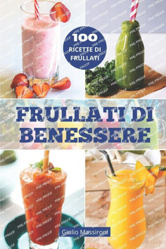 Frullati di Benessere: Esplora il Mondo dei Frullati: Guida alla Preparazione di Frullati Nutrienti, Ricette Salutari e Idee Creative per Per