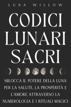 Codici Lunari Sacri: Sblocca il Potere della Luna per la Salute, la Prosperit? e l'Amore attraverso la Numerologia e i Rituali Magici