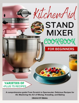 KitchenAid Stand MIXER COOKBOOK FOR BEGINNERS: A comprehensive guide From Scratch to Spectacular: Delicious Recipes for All, Mastering the Art of Mixi