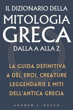 Il Dizionario della Mitologia Greca dalla A alla Z: La guida definitiva a d?i, eroi, creature leggendarie e miti dell'antica Grecia