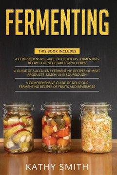 Fermenting: 3 in 1- Guide to Delicious Fermenting Recipes for Vegetables and Herbs+ Fermenting Recipes of Meat Products, Kimchi an