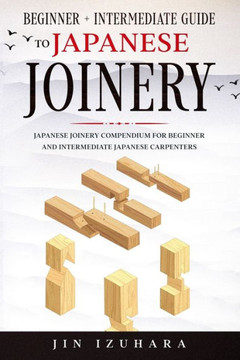 Japanese Joinery: Beginner + Intermediate Guide to Japanese Joinery: Japanese Joinery Compendium for Beginner and Intermediate Japanese Japanese Joinery: Beginner + Intermediate Guide to Japanese Joinery: Japanese Joinery Compendium for Beginner and Intermediate Japanese
