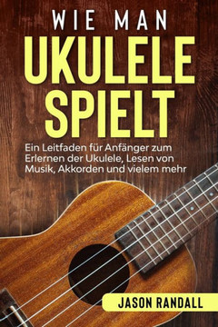 Wie man Ukulele spielt: Ein Leitfaden f?r Anf?nger zum Erlernen der Ukulele, Lesen von Musik, Akkorden und vielem mehr