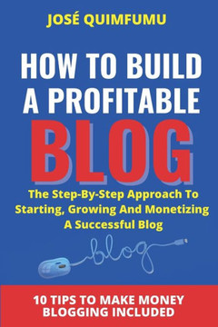 How To Build A Profitable Blog: The step-by-step approach to starting, growing and monetizing a successful blog