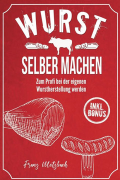 Wurst selber machen: Zum Profi bei der eigenen Wurstherstellung werden - Wie Sie ganz einfach und mit erstklassigen Tipps & Tricks Wursten,