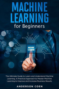 Machine Learning for Beginners: The Ultimate Guide to Learn and Understand Machine Learning - A Practical Approach to Master Machine Learning to Impro