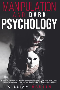 manipulation and dark psychology: The Complete Guide to Master the Art of Persuasion. Learn Some Useful Tips on How to Manipulate and Control the Mind