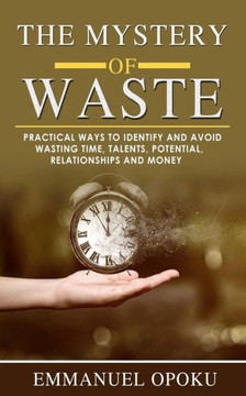 The Mystery of Waste: Practical ways to identify and avoid Wasting Time, Talents, Potential, Relationships and Money