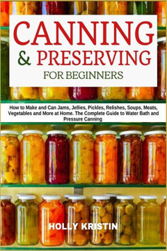 Canning and Preserving for Beginners: How to Make and Can Jams, Jellies, Pickles, Relishes, Soups, Meats, Vegetables and More at Home. The Complete Gu