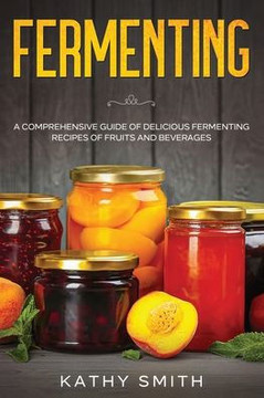 Fermenting: A Comprehensive Guide of Delicious Fermenting Recipes of Fruits and Beverages