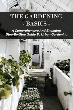 The Gardening Basics: A Comprehensive And Engaging Step-By-Step Guide To Urban Gardening: Classic Gardening Books
