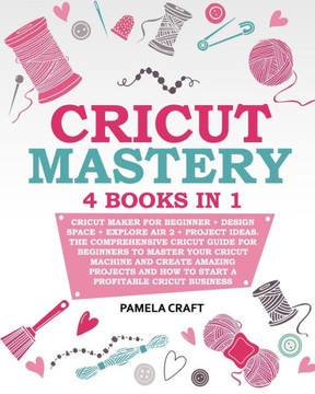 Cricut Mastery: 4 books in 1 - Cricut Maker For Beginner + Design Space + Explore Air 2 + Project Ideas. The Comprehensive Cricut Guid