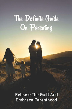 The Definite Guide On Parenting: Release The Guilt And Embrace Parenthood: Parenting Guide Book