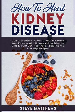 How to Heal Kidney Disease: Comprehensive Guide to Heal and Protect Your Kidneys With Unique Kidney Disease Diet and Over 200 Healthy and Tasty Ki