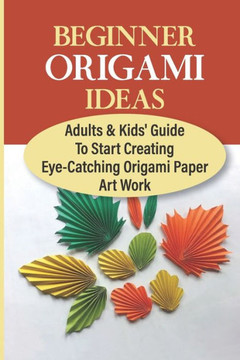 Beginner Origami Ideas: Adults & Kids' Guide To Start Creating Eye-Catching Origami Paper Art Work