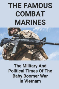 The Famous Combat Marines: The Military And Political Times Of The Baby Boomer War In Vietnam