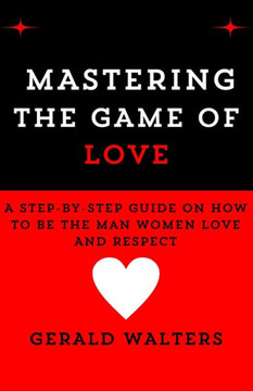 Mastering the Game of Love: A Step-By-Step Guide On How To Be The Man Women Love & Respect