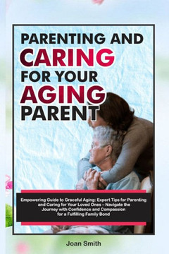 Parenting and Caring for Your Aging Parent: Empowering Guide to Graceful Aging: Expert Tips for Parenting and Caring for Your Loved Ones - Navigate th Parenting and Caring for Your Aging Parent: Empowering Guide to Graceful Aging: Expert Tips for Parenting and Caring for Your Loved Ones - Navigate th