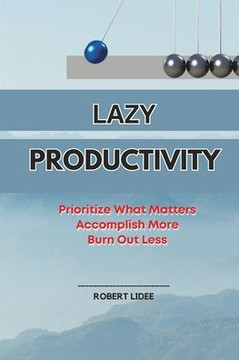 Lazy Productivity: Prioritize Only What Matters, Accomplish More, Burn Out Less