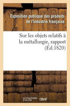 Rapport Fait Au Jury Central de l'Exposition Des Produits de l'Industrie Fran?aise de l'Ann?e 1819: Sur Les Objets Relatifs ? La M?tallurgie
