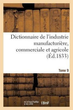 Dictionnaire de l'Industrie Manufacturi?re, Commerciale Et Agricole. Tome 9