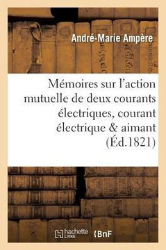 M?moires Sur l'Action Mutuelle de Deux Courants ?lectriques, Sur Celle Qui Existe Entre: Un Courant ?lectrique Et Un Aimant Ou Le Globe Terrestre Et C