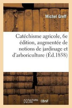 Cat?chisme Agricole, 6e ?dition, Augment?e de Notions de Jardinage: Et d'Arboriculture