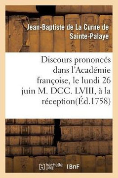 Discours Prononc?s Dans l'Acad?mie Fran?oise, Le Lundi 26 Juin M. DCC. LVIII, ? La R?ception: de M. de la Curne de Sainte-Palaye