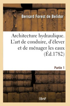 Architecture Hydraulique, Ou l'Art de Conduire, d'?lever Et de M?nager Les Eaux: Pour Les Diff?rens Besoins de la Vie - Partie 1