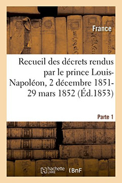 Recueil Des D?crets Rendus Par Le Prince Louis-Napol?on, 2 D?cembre 1851-29 Mars 1852- Parte 1: Epoque Pr?sidentielle