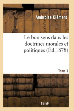 Le Bon Sens Dans Les Doctrines Morales Et Politiques. Application de la M?thode Exp?rimentale- T1: ? La Philosophie, ? La Morale, ? l'?conomie Politiq