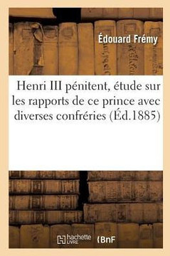 Henri III P?nitent, ?tude Sur Les Rapports de CE Prince Avec Diverses Confr?ries: Et Communaut?s Parisiennes