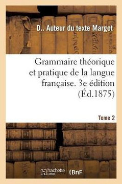Grammaire Th?orique Et Pratique de la Langue Fran?aise. 3e ?dition. Tome 2: ? l'Usage Des Classes Sup?rieures Des ?coles